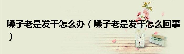 嗓子老是发干怎么办(嗓子老是发干怎么回事)