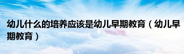幼儿什么的培养应该是幼儿早期教育(幼儿早期教育)
