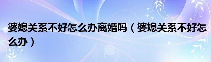婆媳关系不好怎么办离婚吗(婆媳关系不好怎么办)