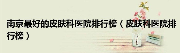 南京最好的皮肤科医院排行榜(皮肤科医院排行榜)