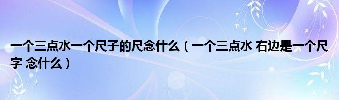 一个三点水一个尺子的尺念什么(一个三点水 右边是一个尺字 念什么)