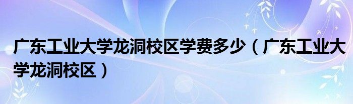 广东工业大学龙洞校区学费多少(广东工业大学龙洞校区)