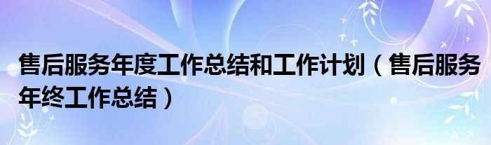 售后服务年度工作总结和工作计划(售后服务年终工作总结)