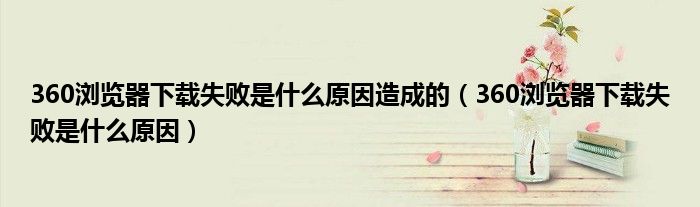 360浏览器下载失败是什么原因造成的(360浏览器下载失败是什么原因)