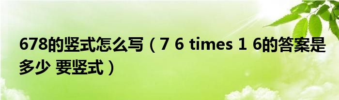 678的竖式怎么写(7 6 times 1 6的答案是多少 要竖式)