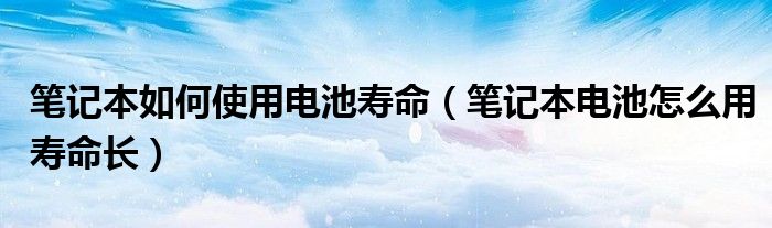 笔记本如何使用电池寿命(笔记本电池怎么用寿命长)
