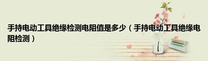 手持电动工具绝缘检测电阻值是多少(手持电动工具绝缘电阻检测)