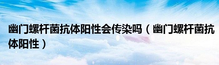 幽门螺杆菌抗体阳性会传染吗(幽门螺杆菌抗体阳性)