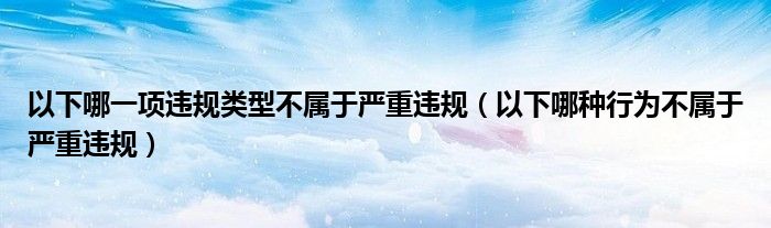 以下哪一项违规类型不属于严重违规(以下哪种行为不属于严重违规)