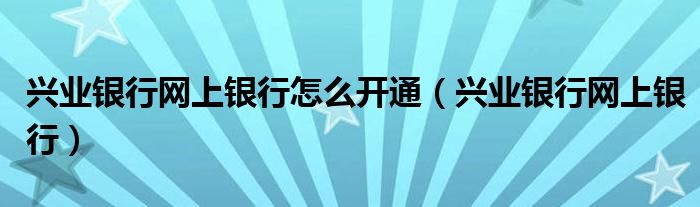 兴业银行网上银行怎么开通(兴业银行网上银行)