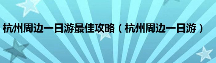 杭州周边一日游最佳攻略(杭州周边一日游)