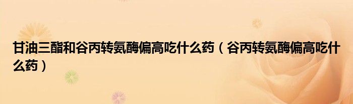 甘油三酯和谷丙转氨酶偏高吃什么药(谷丙转氨酶偏高吃什么药)