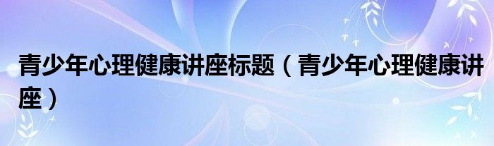 青少年心理健康讲座标题(青少年心理健康讲座)