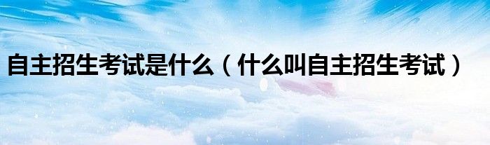 自主招生考试是什么(什么叫自主招生考试)