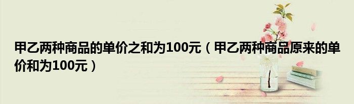 甲乙两种商品的单价之和为100元(甲乙两种商品原来的单价和为100元)