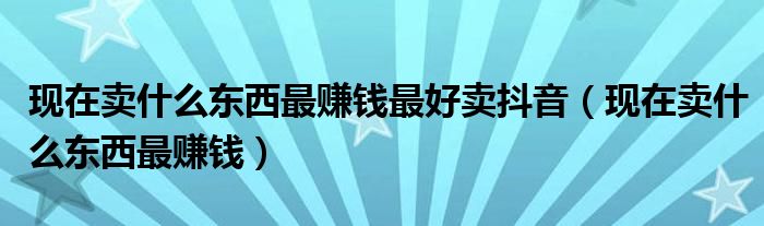 现在卖什么东西最赚钱最好卖抖音(现在卖什么东西最赚钱)