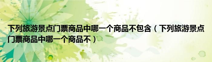 下列旅游景点门票商品中哪一个商品不包含(下列旅游景点门票商品中哪一个商品不)