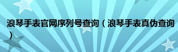 浪琴手表官网序列号查询(浪琴手表真伪查询)