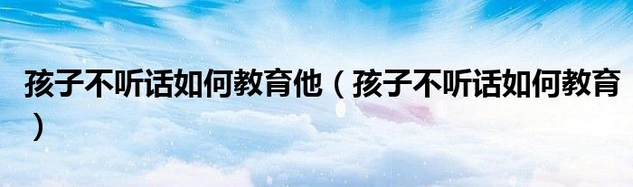孩子不听话如何教育他(孩子不听话如何教育)