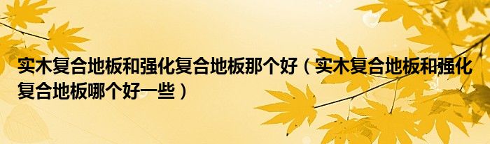 实木复合地板和强化复合地板那个好(实木复合地板和强化复合地板哪个好一些)