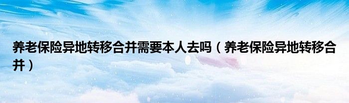 养老保险异地转移合并需要本人去吗(养老保险异地转移合并)