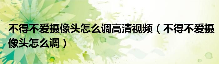 不得不爱摄像头怎么调高清视频(不得不爱摄像头怎么调)