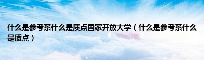 什么是参考系什么是质点国家开放大学(什么是参考系什么是质点)