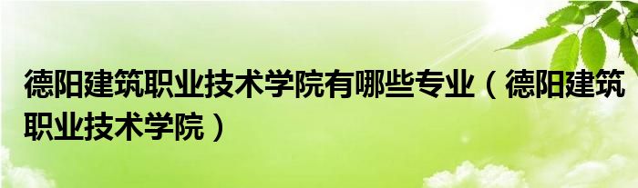 德阳建筑职业技术学院有哪些专业(德阳建筑职业技术学院)