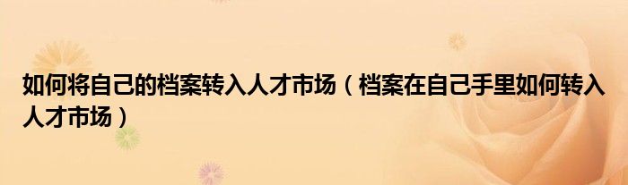 如何将自己的档案转入人才市场(档案在自己手里如何转入人才市场)