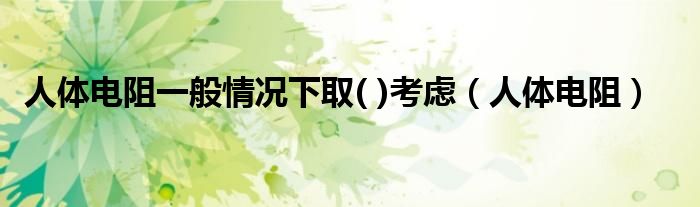 人体电阻一般情况下取( )考虑(人体电阻)