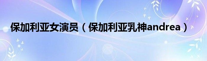保加利亚女演员(保加利亚乳神andrea)