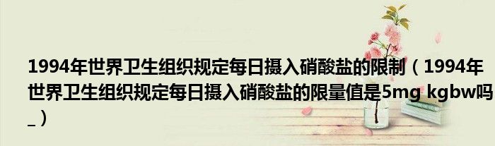1994年世界卫生组织规定每日摄入硝酸盐的限制(1994年世界卫生组织规定每日摄入硝酸盐的限量值是5mg kgbw吗_)