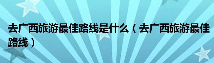 去广西旅游最佳路线是什么(去广西旅游最佳路线)