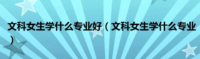 文科女生学什么专业好(文科女生学什么专业)