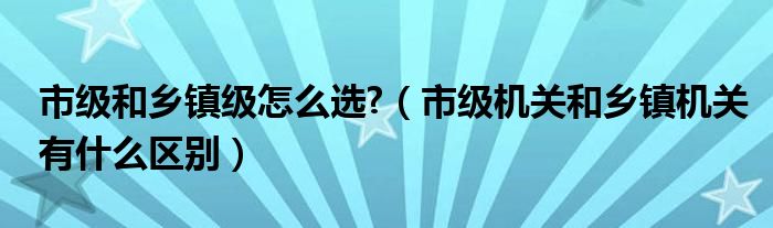 市级和乡镇级怎么选?(市级机关和乡镇机关有什么区别)