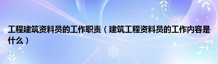 工程建筑资料员的工作职责(建筑工程资料员的工作内容是什么)