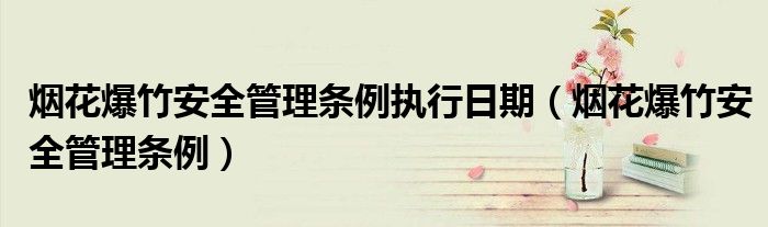 烟花爆竹安全管理条例执行日期(烟花爆竹安全管理条例)