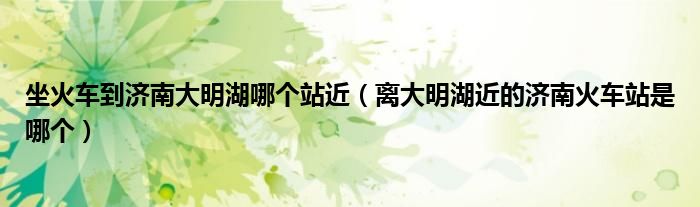 坐火车到济南大明湖哪个站近(离大明湖近的济南火车站是哪个)