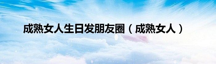 成熟女人生日发朋友圈(成熟女人)
