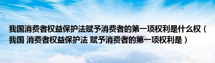 我国消费者权益保护法赋予消费者的第一项权利是什么权(我国 消费者权益保护法 赋予消费者的第一项权利是)