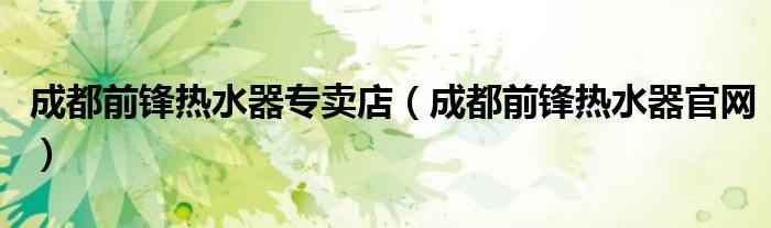 成都前锋热水器专卖店(成都前锋热水器官网)