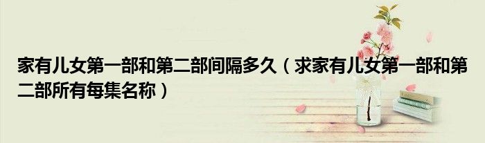 家有儿女第一部和第二部间隔多久(求家有儿女第一部和第二部所有每集名称)