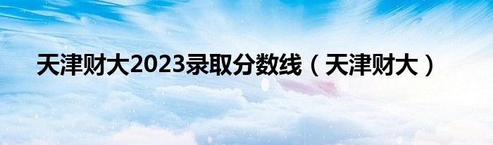 天津财大2023录取分数线(天津财大)