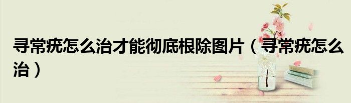 寻常疣怎么治才能彻底根除图片(寻常疣怎么治)
