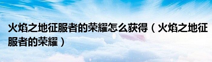 火焰之地征服者的荣耀怎么获得(火焰之地征服者的荣耀)