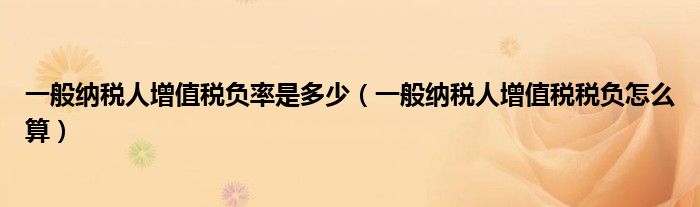 一般纳税人增值税负率是多少(一般纳税人增值税税负怎么算)