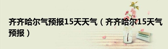 齐齐哈尔气预报15天天气(齐齐哈尔15天气预报)