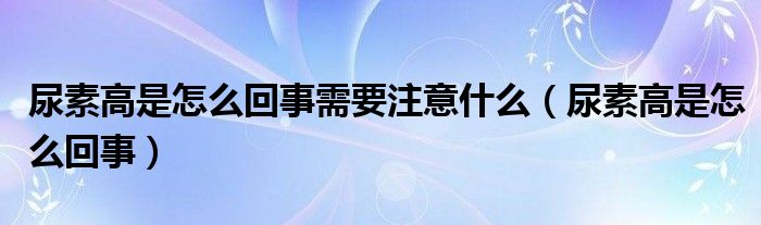 尿素高是怎么回事需要注意什么(尿素高是怎么回事)
