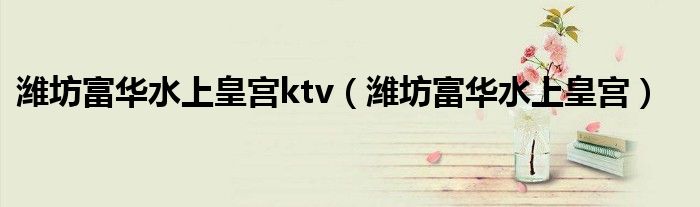 潍坊富华水上皇宫ktv(潍坊富华水上皇宫)