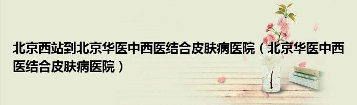 北京西站到北京华医中西医结合皮肤病医院(北京华医中西医结合皮肤病医院)